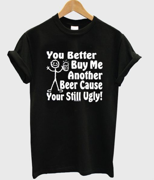 you better buy me another beer cause your still ugly t-shirt