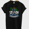 be the solution not the pollution t-shirt